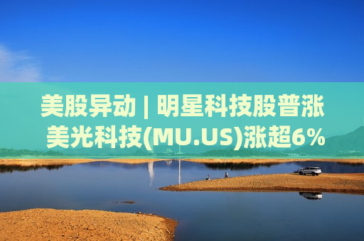 美股异动 | 明星科技股普涨 美光科技(MU.US)涨超6%