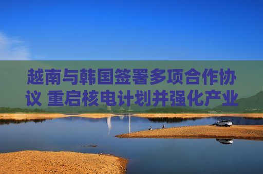 越南与韩国签署多项合作协议 重启核电计划并强化产业与能源合作