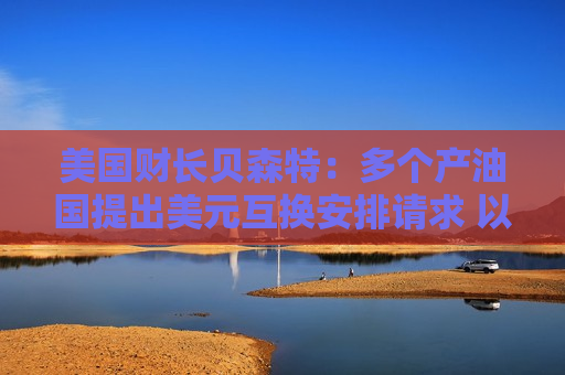 美国财长贝森特：多个产油国提出美元互换安排请求 以应对流动性冲击