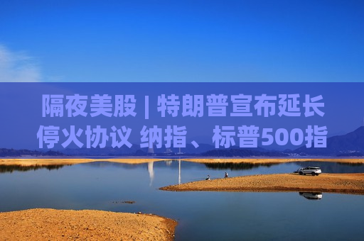 隔夜美股 | 特朗普宣布延长停火协议 纳指、标普500指数齐创新高 比特币大涨超4%