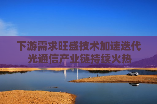 下游需求旺盛技术加速迭代 光通信产业链持续火热