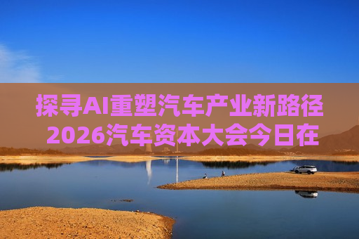 探寻AI重塑汽车产业新路径 2026汽车资本大会今日在京召开