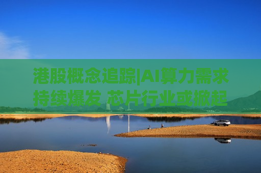港股概念追踪|AI算力需求持续爆发 芯片行业或掀起新一轮涨价潮（附概念股）