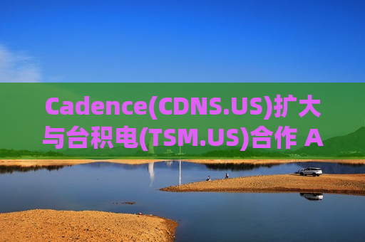 Cadence(CDNS.US)扩大与台积电(TSM.US)合作 AI加速先进制程芯片开发