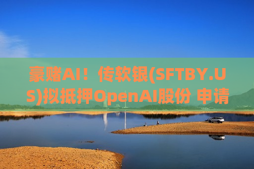 豪赌AI！传软银(SFTBY.US)拟抵押OpenAI股份 申请100亿美元保证金贷款