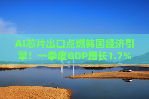 AI芯片出口点燃韩国经济引擎！一季度GDP增长1.7%远超预期