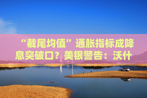 “截尾均值”通胀指标成降息突破口？美银警告：沃什“选择性使用数据”或伤及公信力