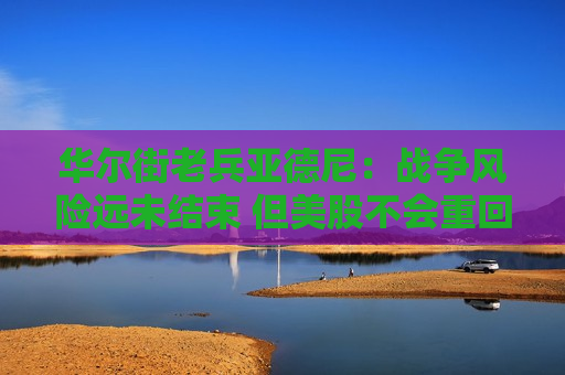 华尔街老兵亚德尼：战争风险远未结束 但美股不会重回3月低点