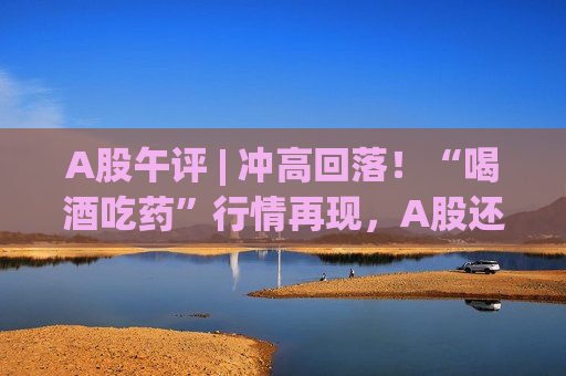 A股午评 | 冲高回落！“喝酒吃药”行情再现，A股还能继续上攻吗？