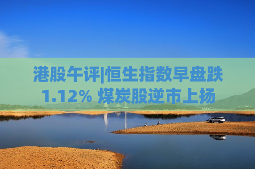 港股午评|恒生指数早盘跌1.12% 煤炭股逆市上扬