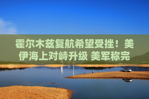 霍尔木兹复航希望受挫！美伊海上对峙升级 美军称完成扫雷需6个月