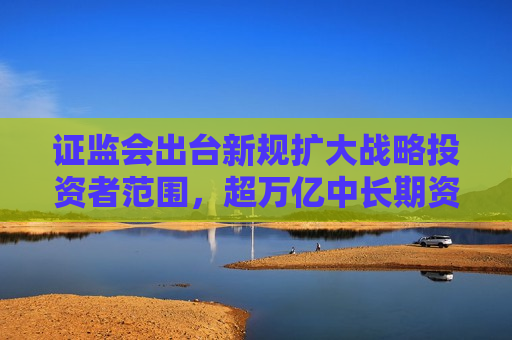 证监会出台新规扩大战略投资者范围，超万亿中长期资金将加速入市