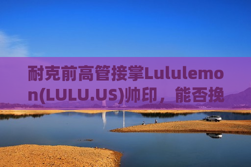 耐克前高管接掌Lululemon(LULU.US)帅印，能否挽救增长失速的“瑜伽裤巨头”？