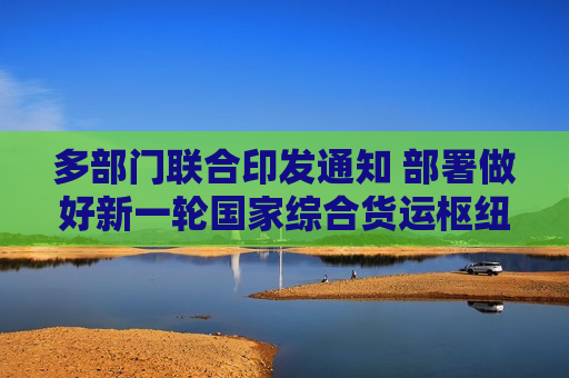 多部门联合印发通知 部署做好新一轮国家综合货运枢纽补链强链提升行动实施工作