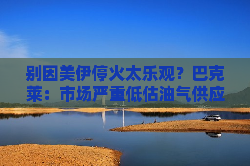 别因美伊停火太乐观？巴克莱：市场严重低估油气供应中断影响