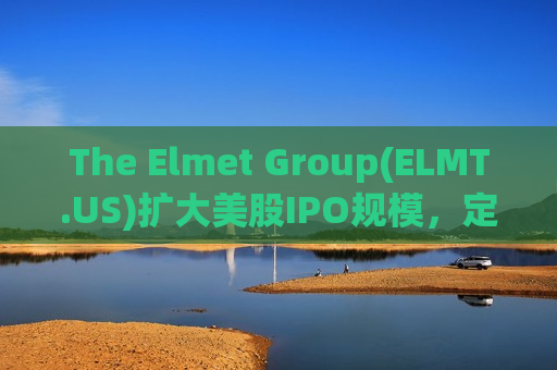 The Elmet Group(ELMT.US)扩大美股IPO规模，定价14美元/股位于区间高端