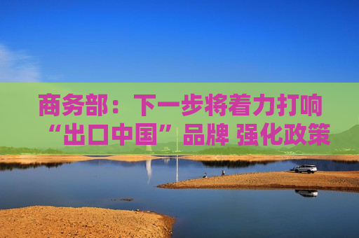 商务部：下一步将着力打响“出口中国”品牌 强化政策协同支撑