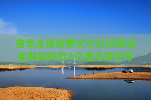 普华永道就恒大审计遭香港会财局罚款3亿港元及暂停执业6个月 两名前负责人亦被罚