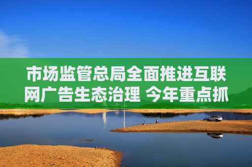 市场监管总局全面推进互联网广告生态治理 今年重点抓六方面市场秩序整治任务