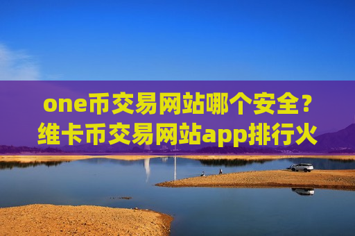 one币交易网站哪个安全？维卡币交易网站app排行火币
