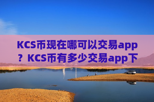 KCS币现在哪可以交易app？KCS币有多少交易app下载