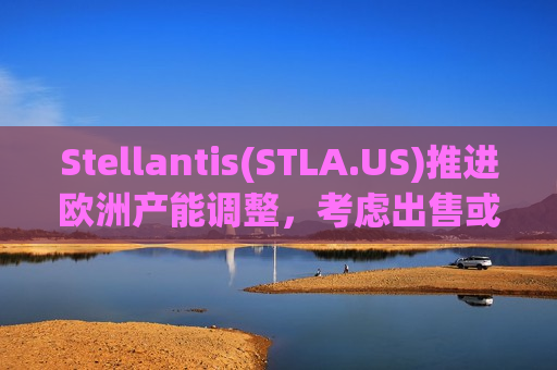 Stellantis(STLA.US)推进欧洲产能调整，考虑出售或共享四座工厂