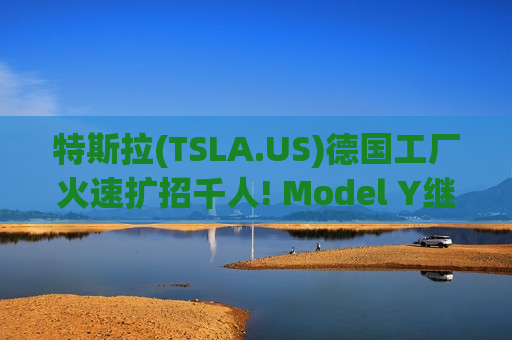 特斯拉(TSLA.US)德国工厂火速扩招千人! Model Y继续为马斯克“物理AI宏图”输血
