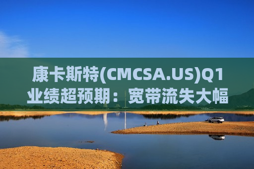 康卡斯特(CMCSA.US)Q1业绩超预期：宽带流失大幅收窄 体育盛宴拉抬媒体收入