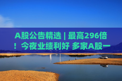 A股公告精选 | 最高296倍！今夜业绩利好 多家A股一季度净利暴增