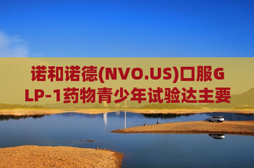 诺和诺德(NVO.US)口服GLP-1药物青少年试验达主要终点，拟2026年下半年申报新适应症