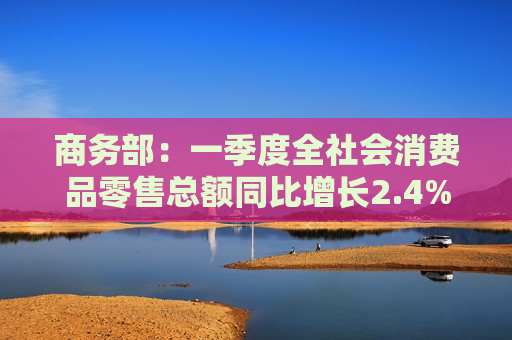 商务部：一季度全社会消费品零售总额同比增长2.4% 服务消费保持较快增长