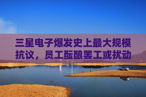 三星电子爆发史上最大规模抗议，员工酝酿罢工或扰动AI芯片供应