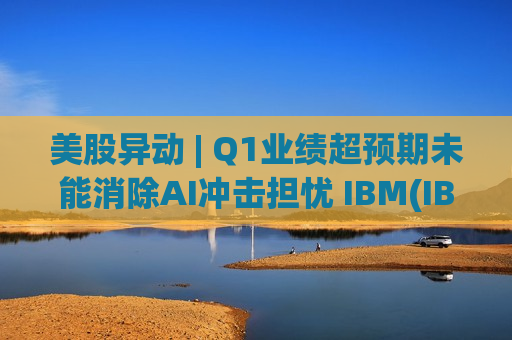 美股异动 | Q1业绩超预期未能消除AI冲击担忧 IBM(IBM.US)盘初跌超8%