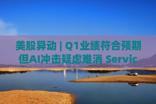 美股异动 | Q1业绩符合预期但AI冲击疑虑难消 ServiceNow(NOW.US)大跌近15%