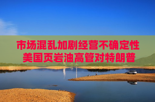 市场混乱加剧经营不确定性 美国页岩油高管对特朗普政府不满升温