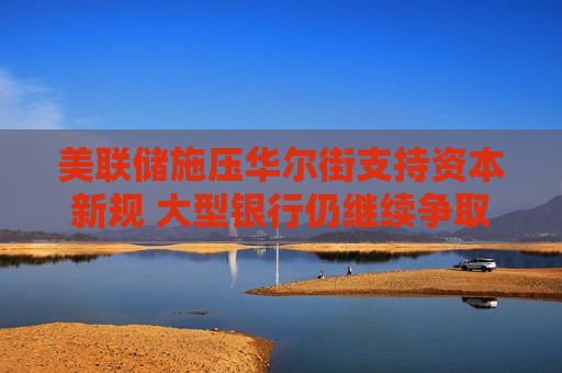 美联储施压华尔街支持资本新规 大型银行仍继续争取更多豁免空间