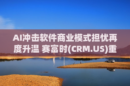 AI冲击软件商业模式担忧再度升温 赛富时(CRM.US)重挫近9% 终结连续六日上涨走势