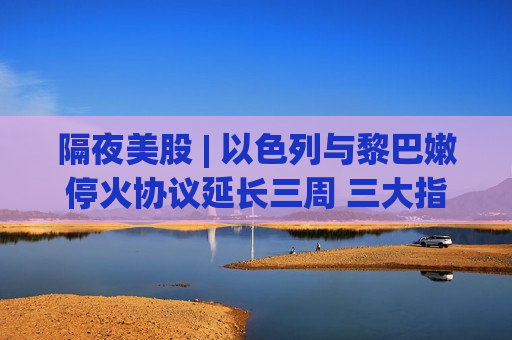 隔夜美股 | 以色列与黎巴嫩停火协议延长三周 三大指数收跌 英特尔(INTC.US)盘后涨近20%