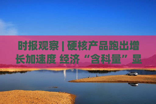 时报观察 | 硬核产品跑出增长加速度 经济“含科量”显著提 ...