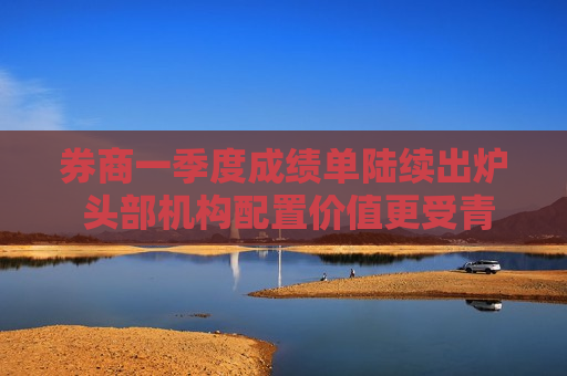 券商一季度成绩单陆续出炉 头部机构配置价值更受青睐