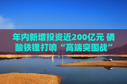 年内新增投资近200亿元 磷酸铁锂打响“高端突围战”