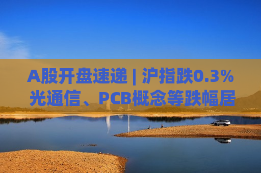 A股开盘速递 | 沪指跌0.3% 光通信、PCB概念等跌幅居前