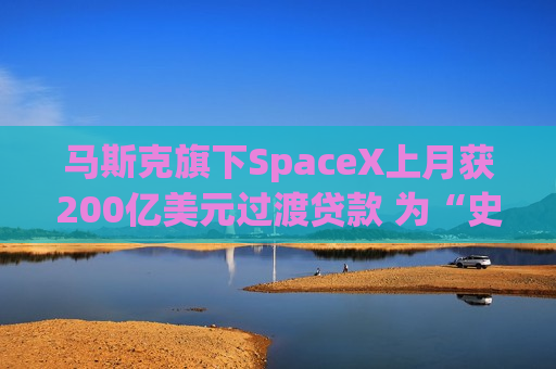 马斯克旗下SpaceX上月获200亿美元过渡贷款 为“史上最大”IPO铺路
