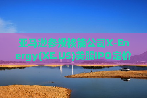 亚马逊参投核能公司X-Energy(XE.US)美股IPO定价超区间上限 募资10.2亿美元