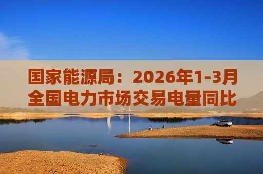 国家能源局：2026年1-3月全国电力市场交易电量同比增长25.6%
