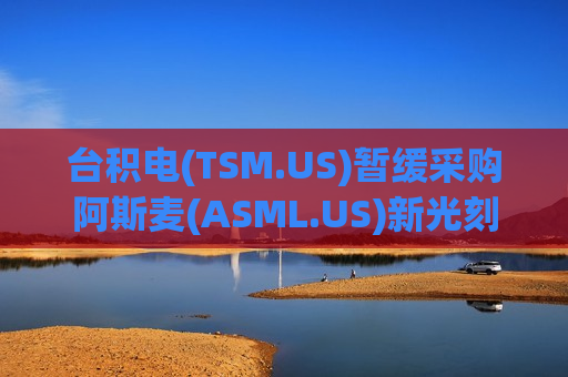 台积电(TSM.US)暂缓采购阿斯麦(ASML.US)新光刻机 背后考量：降本提利还是AI需求隐忧?