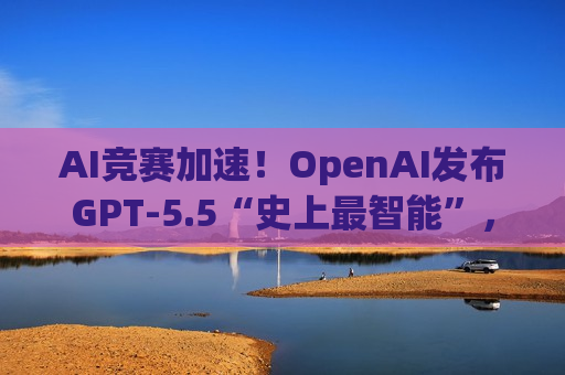 AI竞赛加速！OpenAI发布GPT-5.5“史上最智能”，Anthropic同步向英国业界推销Mythos