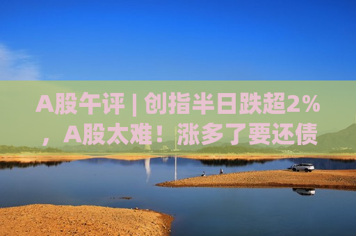 A股午评 | 创指半日跌超2%，A股太难！涨多了要还债，业绩差要挨打