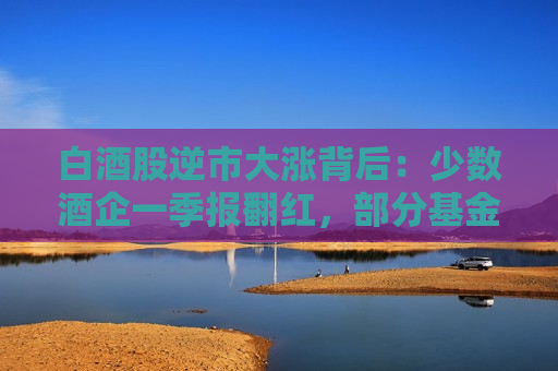 白酒股逆市大涨背后：少数酒企一季报翻红，部分基金调仓白酒