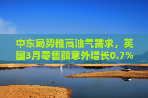 中东局势推高油气需求，英国3月零售额意外增长0.7%
